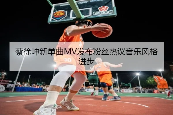 蔡徐坤新单曲MV发布粉丝热议音乐风格进步